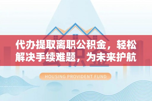 新北代办提取离职公积金，轻松解决手续难题，为未来护航